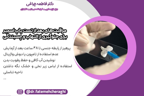پرهیز از رابطه جنسی تا 48 ساعت بعد از آزمایش، عدم استفاده از تامپون یا دوش واژینال و نوشیدن آب کافی و حفظ رطوبت بدن از جمله مراقبت های بعد از تست پاپ اسمیر محسوب میشود